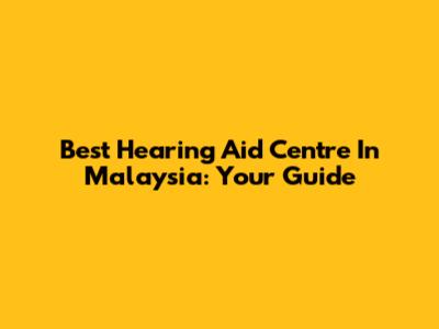 Best Hearing Aid Centre In Malaysia: Your Guide