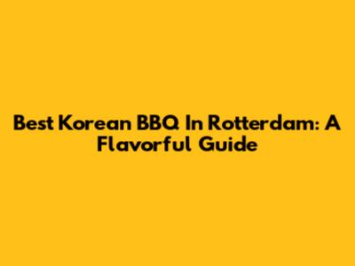 Best Korean BBQ In Rotterdam: A Flavorful Guide