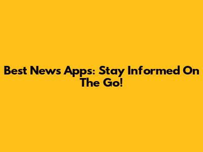 Best News Apps: Stay Informed On The Go!
