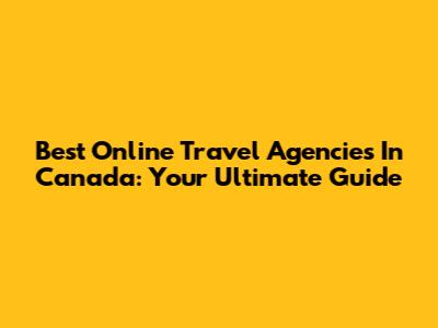 Best Online Travel Agencies In Canada: Your Ultimate Guide