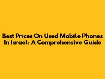 Best Prices On Used Mobile Phones In Israel: A Comprehensive Guide