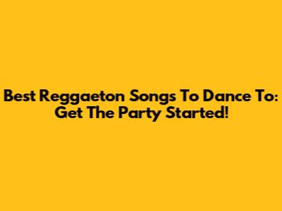 Best Reggaeton Songs To Dance To: Get The Party Started!