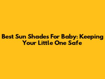 Best Sun Shades For Baby: Keeping Your Little One Safe