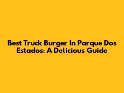 Best Truck Burger In Parque Dos Estados: A Delicious Guide