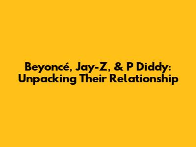 Beyoncé, Jay-Z, & P Diddy: Unpacking Their Relationship