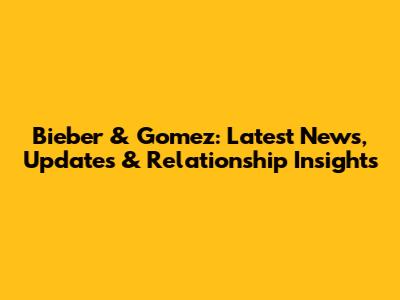 Bieber & Gomez: Latest News, Updates & Relationship Insights