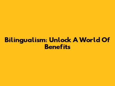 Bilingualism: Unlock A World Of Benefits