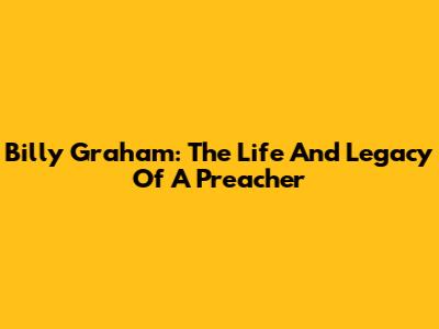 Billy Graham: The Life And Legacy Of A Preacher