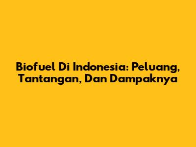 Biofuel Di Indonesia: Peluang, Tantangan, Dan Dampaknya