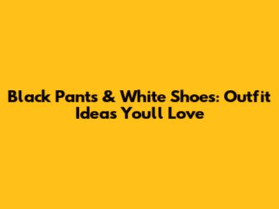 Black Pants & White Shoes: Outfit Ideas You'll Love