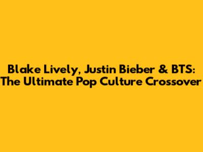 Blake Lively, Justin Bieber & BTS: The Ultimate Pop Culture Crossover