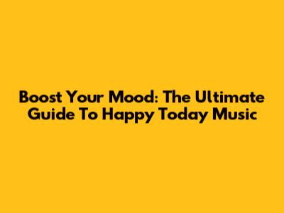 Boost Your Mood: The Ultimate Guide To Happy Today Music