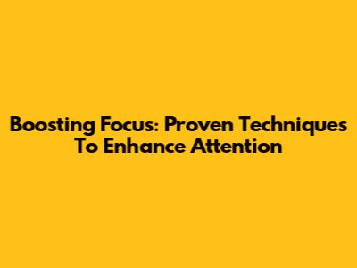 Boosting Focus: Proven Techniques To Enhance Attention