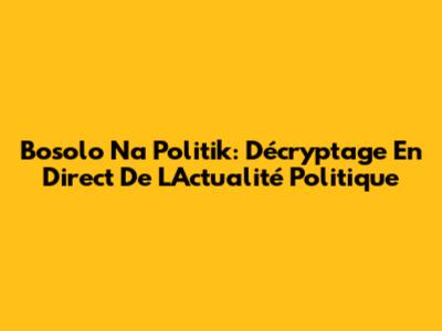 Bosolo Na Politik: Décryptage En Direct De L'Actualité Politique
