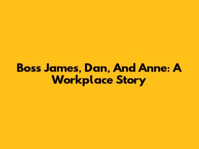 Boss James, Dan, And Anne: A Workplace Story