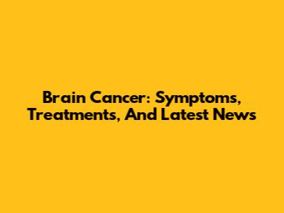 Brain Cancer: Symptoms, Treatments, And Latest News
