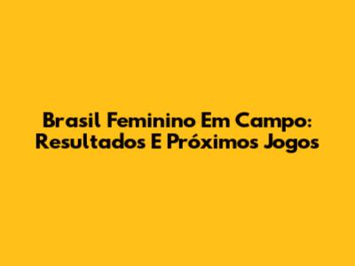 Brasil Feminino Em Campo: Resultados E Próximos Jogos