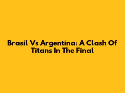 Brasil Vs Argentina: A Clash Of Titans In The Final