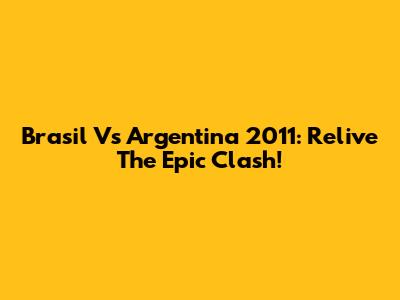 Brasil Vs Argentina 2011: Relive The Epic Clash!