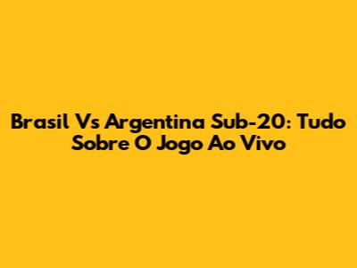 Brasil Vs Argentina Sub-20: Tudo Sobre O Jogo Ao Vivo