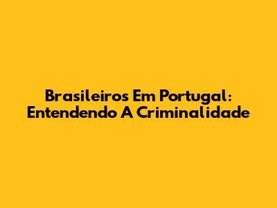 Brasileiros Em Portugal: Entendendo A Criminalidade