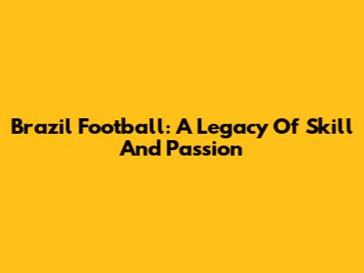 Brazil Football: A Legacy Of Skill And Passion