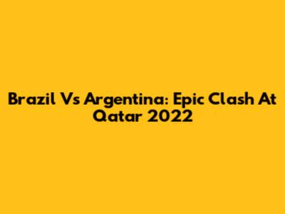 Brazil Vs Argentina: Epic Clash At Qatar 2022