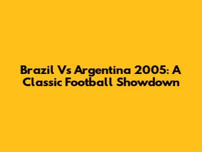 Brazil Vs Argentina 2005: A Classic Football Showdown