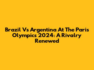 Brazil Vs Argentina At The Paris Olympics 2024: A Rivalry Renewed