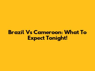 Brazil Vs Cameroon: What To Expect Tonight!