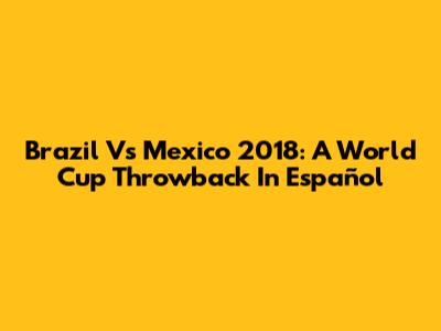 Brazil Vs Mexico 2018: A World Cup Throwback In Español