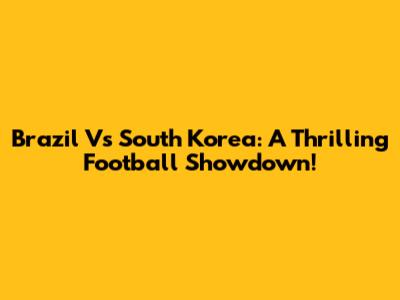 Brazil Vs South Korea: A Thrilling Football Showdown!