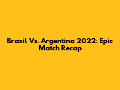 Brazil Vs. Argentina 2022: Epic Match Recap