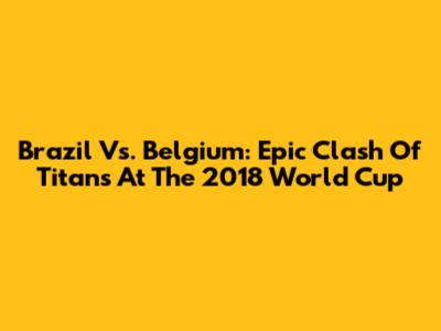 Brazil Vs. Belgium: Epic Clash Of Titans At The 2018 World Cup