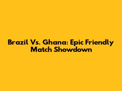 Brazil Vs. Ghana: Epic Friendly Match Showdown