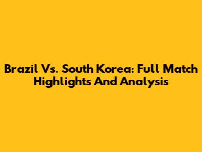 Brazil Vs. South Korea: Full Match Highlights And Analysis