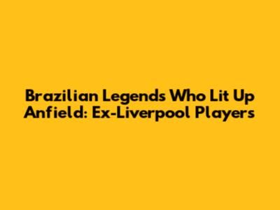 Brazilian Legends Who Lit Up Anfield: Ex-Liverpool Players