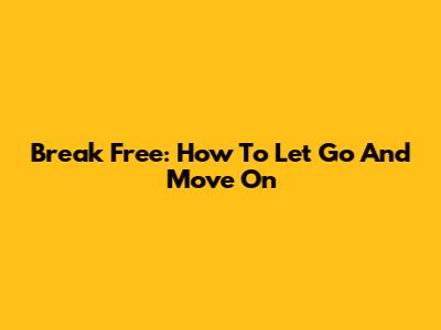 Break Free: How To Let Go And Move On