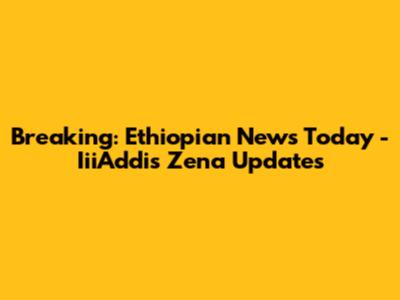 Breaking: Ethiopian News Today - IiiAddis Zena Updates