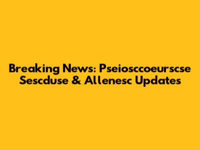Breaking News: Pseiosccoeurscse Sescduse & Allenesc Updates