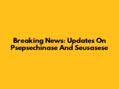 Breaking News: Updates On Psepsechinase And Seusasese