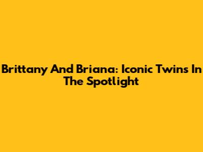 Brittany And Briana: Iconic Twins In The Spotlight
