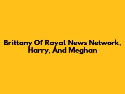 Brittany Of Royal News Network, Harry, And Meghan