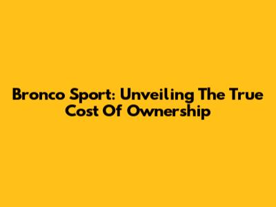 Bronco Sport: Unveiling The True Cost Of Ownership