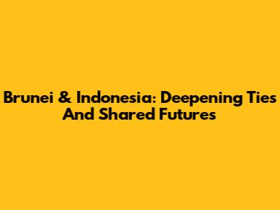 Brunei & Indonesia: Deepening Ties And Shared Futures