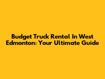 Budget Truck Rental In West Edmonton: Your Ultimate Guide