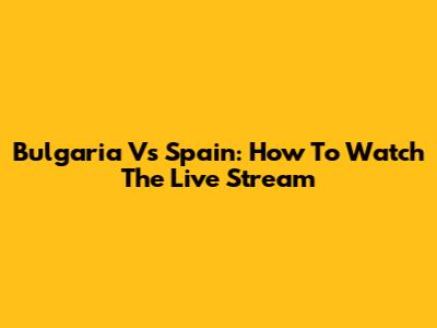 Bulgaria Vs Spain: How To Watch The Live Stream
