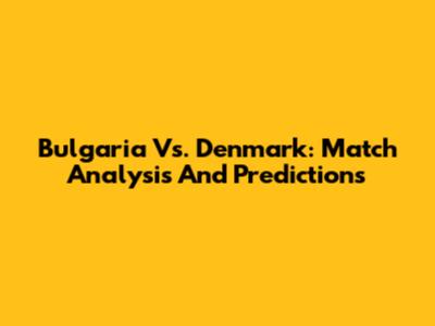 Bulgaria Vs. Denmark: Match Analysis And Predictions