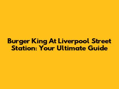 Burger King At Liverpool Street Station: Your Ultimate Guide