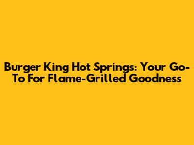 Burger King Hot Springs: Your Go-To For Flame-Grilled Goodness